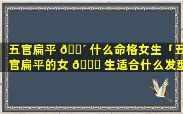 五官扁平 🐴 什么命格女生「五官扁平的女 🐅 生适合什么发型」